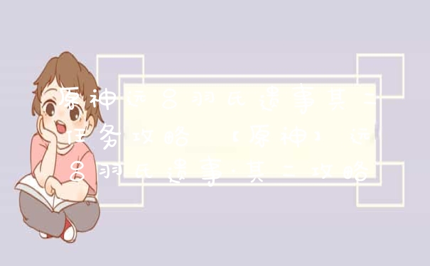 原神远吕羽氏遗事其二任务攻略 【原神】远吕羽氏遗事·其二攻略