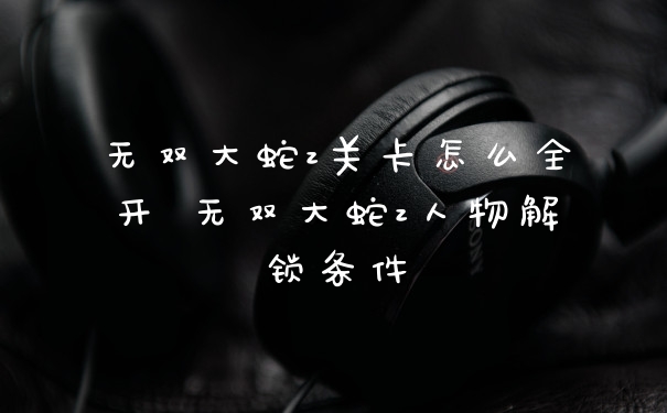 无双大蛇z关卡怎么全开 无双大蛇z人物解锁条件