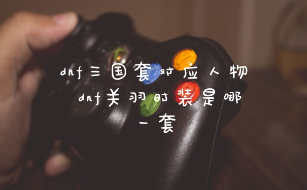 dnf三国套对应人物 dnf关羽时装是哪一套