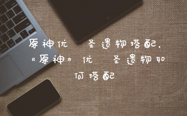 原神优菈圣遗物搭配，《原神》优菈圣遗物如何搭配