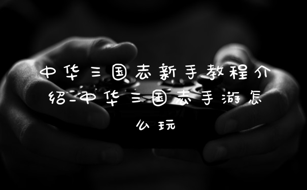 中华三国志新手教程介绍_中华三国志手游怎么玩