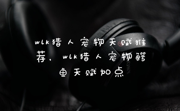 wlk猎人宠物天赋推荐，wlk猎人宠物鳄鱼天赋加点