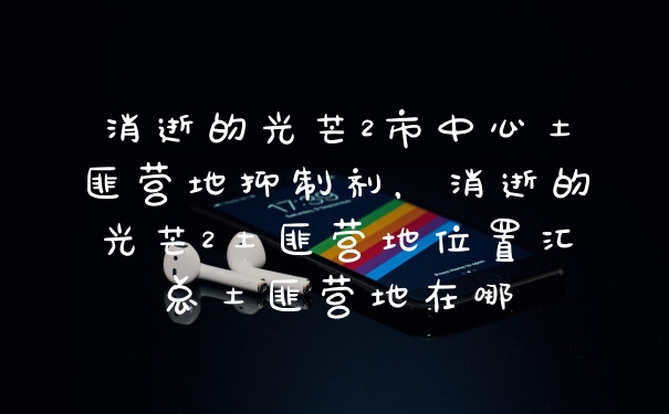 消逝的光芒2市中心土匪营地抑制剂，消逝的光芒2土匪营地位置汇总土匪营地在哪