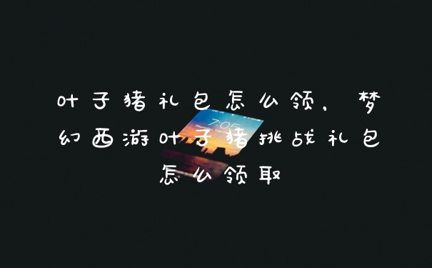 叶子猪礼包怎么领，梦幻西游叶子猪挑战礼包怎么领取