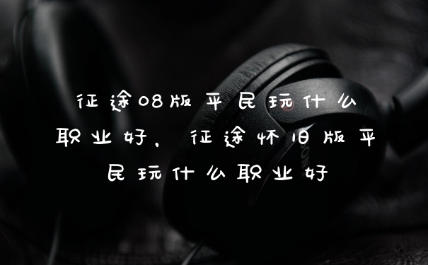 征途08版平民玩什么职业好，征途怀旧版平民玩什么职业好