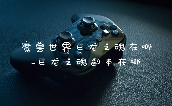 魔兽世界巨龙之魂在哪_巨龙之魂副本在哪