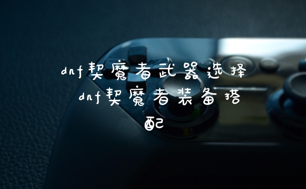 dnf契魔者武器选择 dnf契魔者装备搭配
