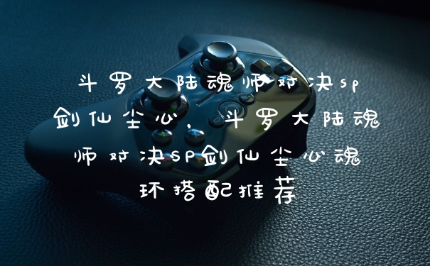 斗罗大陆魂师对决sp剑仙尘心，斗罗大陆魂师对决SP剑仙尘心魂环搭配推荐