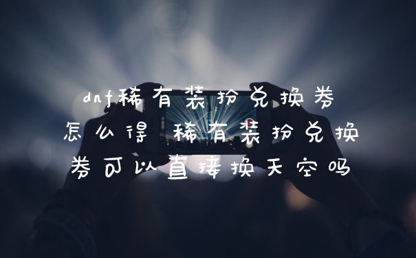 dnf稀有装扮兑换券怎么得 稀有装扮兑换券可以直接换天空吗