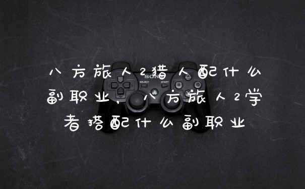 八方旅人2猎人配什么副职业,八方旅人2学者搭配什么副职业