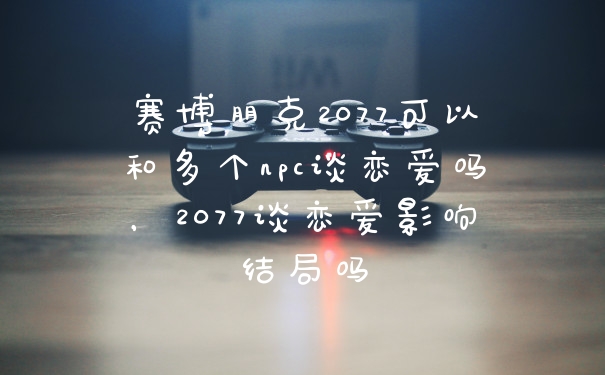 赛博朋克2077可以和多个npc谈恋爱吗，2077谈恋爱影响结局吗