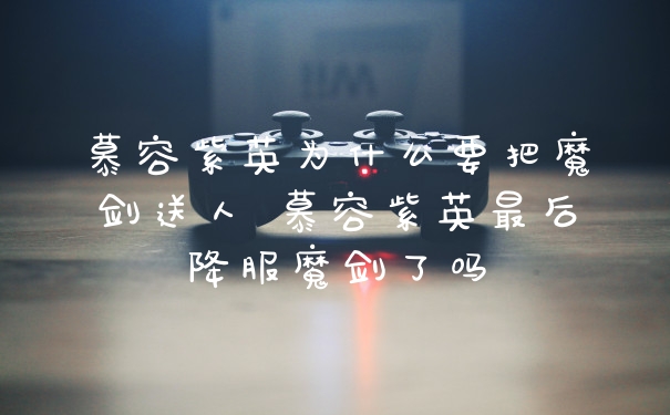 慕容紫英为什么要把魔剑送人 慕容紫英最后降服魔剑了吗