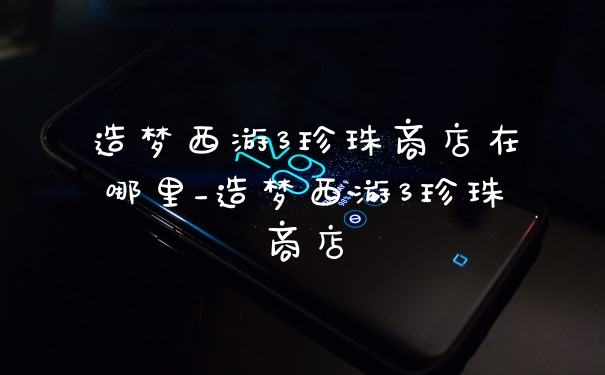 造梦西游3珍珠商店在哪里_造梦西游3珍珠商店