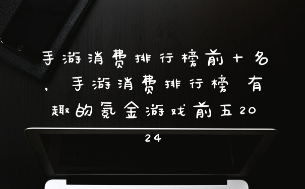 手游消费排行榜前十名，手游消费排行榜 有趣的氪金游戏前五2024