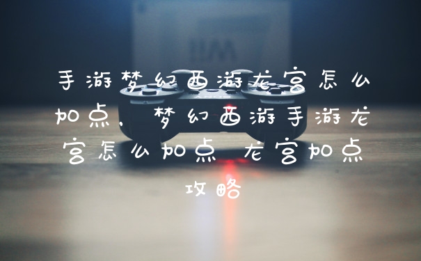 手游梦幻西游龙宫怎么加点，梦幻西游手游龙宫怎么加点 龙宫加点攻略
