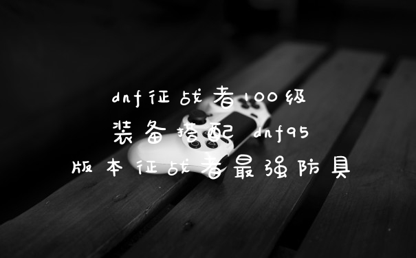 dnf征战者100级装备搭配 dnf95版本征战者最强防具