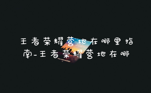 王者荣耀营地在哪里指南_王者荣耀营地在哪