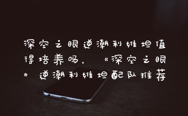 深空之眼逆潮利维坦值得培养吗，《深空之眼》逆潮利维坦配队推荐