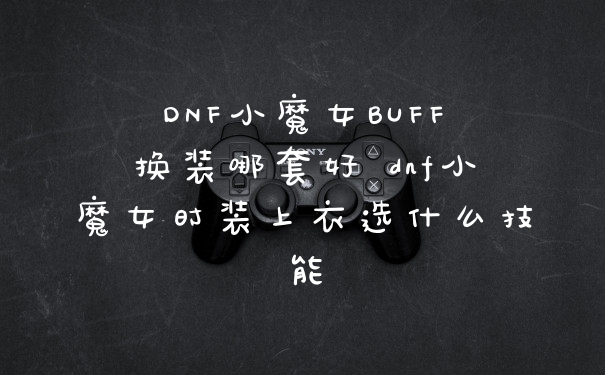 DNF小魔女BUFF换装哪套好 dnf小魔女时装上衣选什么技能