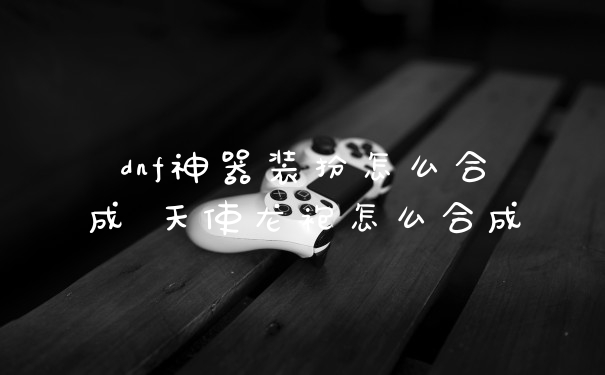 dnf神器装扮怎么合成 天使龙袍怎么合成