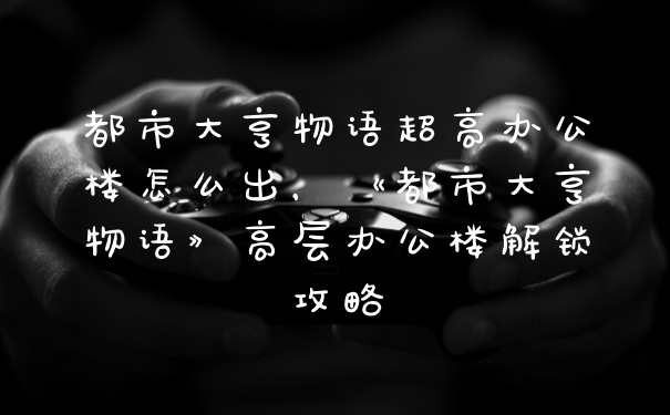 都市大亨物语超高办公楼怎么出，《都市大亨物语》高层办公楼解锁攻略