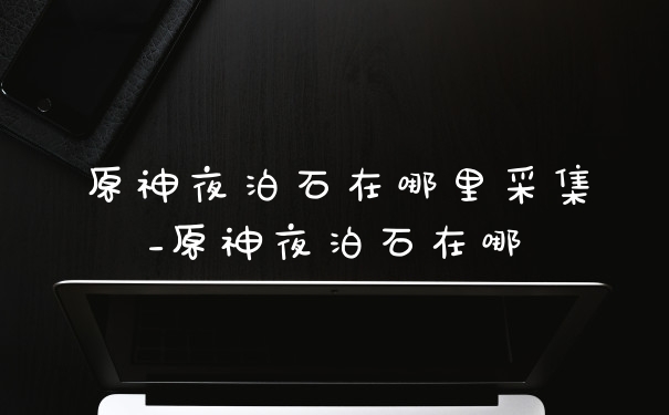 原神夜泊石在哪里采集_原神夜泊石在哪