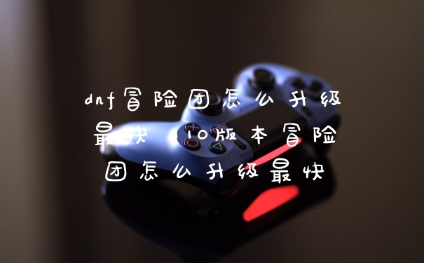 dnf冒险团怎么升级最快 110版本冒险团怎么升级最快