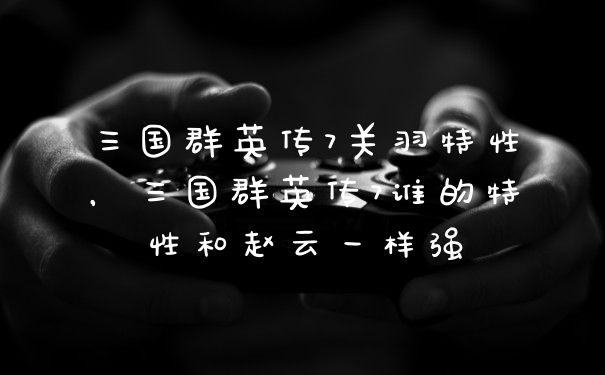 三国群英传7关羽特性，三国群英传7谁的特性和赵云一样强