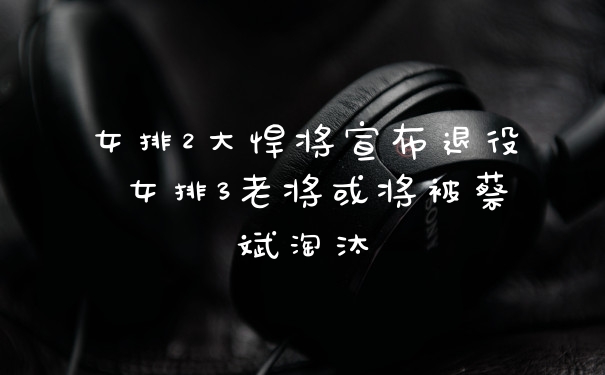 女排2大悍将宣布退役 女排3老将或将被蔡斌淘汰