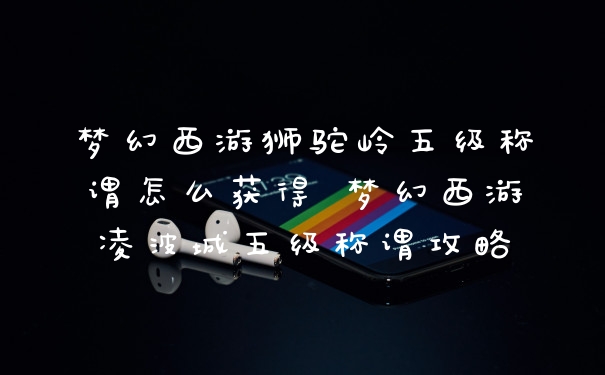 梦幻西游狮驼岭五级称谓怎么获得 梦幻西游凌波城五级称谓攻略