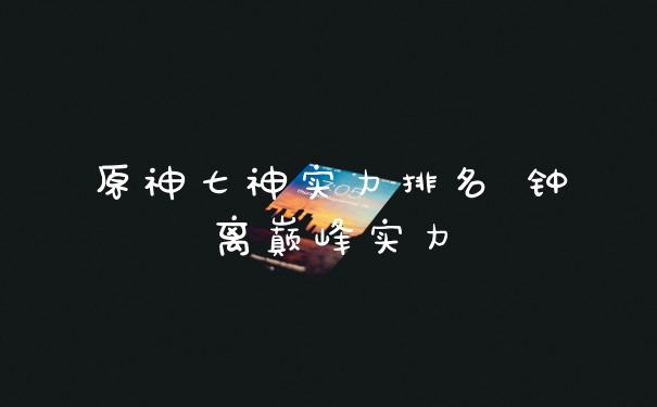原神七神实力排名 钟离巅峰实力