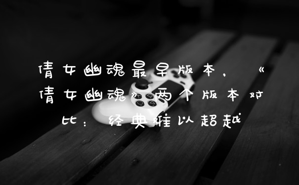 倩女幽魂最早版本，《倩女幽魂》两个版本对比：经典难以超越