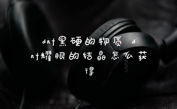 dnf黑硬的物质 dnf耀眼的结晶怎么获得