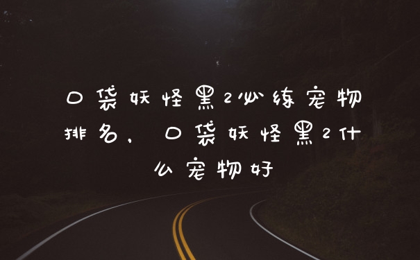 口袋妖怪黑2必练宠物排名，口袋妖怪黑2什么宠物好