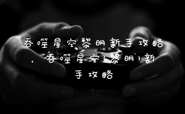 吞噬星空黎明新手攻略，吞噬星空(黎明)新手攻略