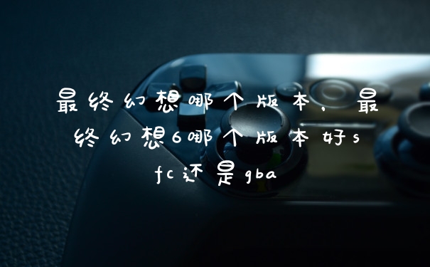 最终幻想哪个版本，最终幻想6哪个版本好sfc还是gba