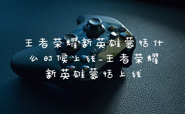 王者荣耀新英雄蒙恬什么时候上线_王者荣耀新英雄蒙恬上线