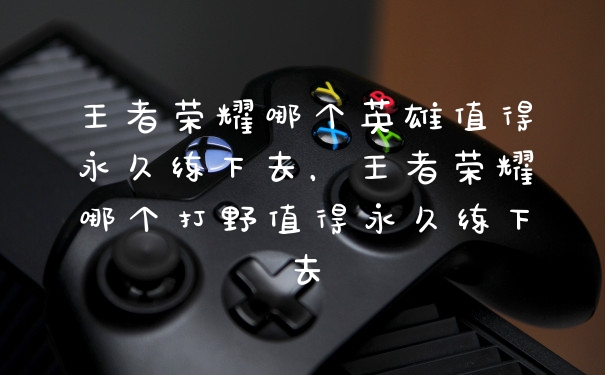 王者荣耀哪个英雄值得永久练下去，王者荣耀哪个打野值得永久练下去