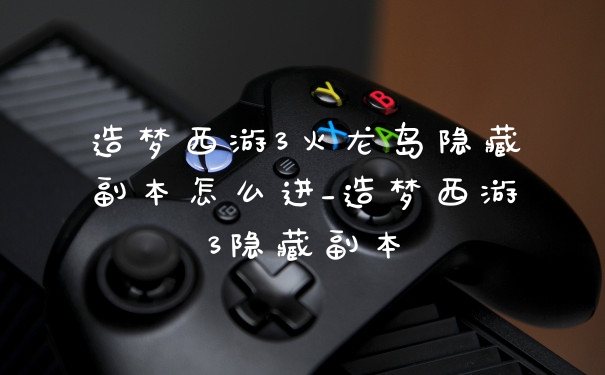 造梦西游3火龙岛隐藏副本怎么进_造梦西游3隐藏副本