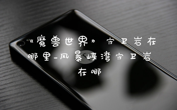 《魔兽世界》守卫岩在哪里_风暴峡湾守卫岩在哪