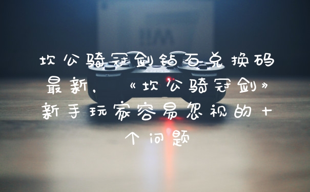 坎公骑冠剑钻石兑换码最新，《坎公骑冠剑》新手玩家容易忽视的十个问题