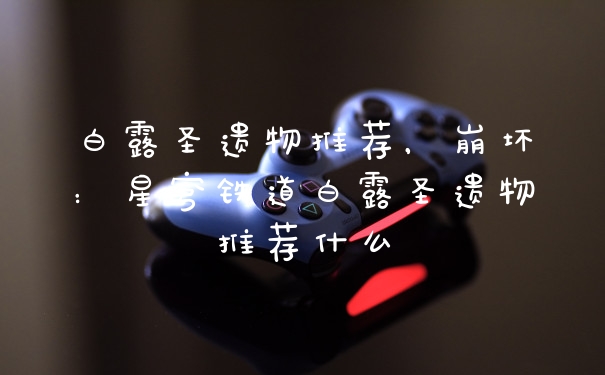 白露圣遗物推荐，崩坏：星穹铁道白露圣遗物推荐什么