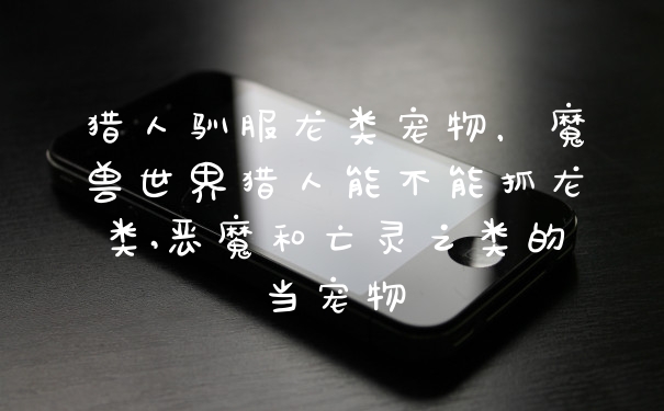 猎人驯服龙类宠物，魔兽世界猎人能不能抓龙类,恶魔和亡灵之类的当宠物