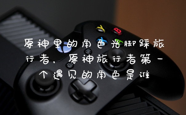 原神里的角色光脚踩旅行者，原神旅行者第一个遇见的角色是谁