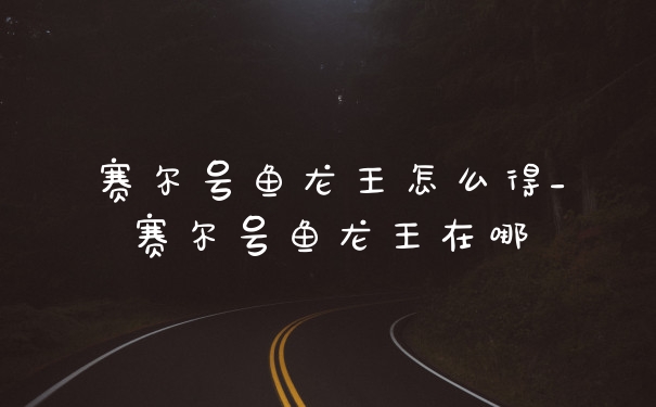 赛尔号鱼龙王怎么得_赛尔号鱼龙王在哪