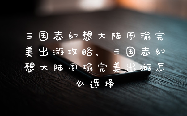 三国志幻想大陆周瑜完美出游攻略,三国志幻想大陆周瑜完美出游怎么选择