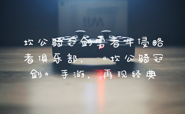 坎公骑冠剑勇者斗侵略者俱乐部，《坎公骑冠剑》手游，再现经典