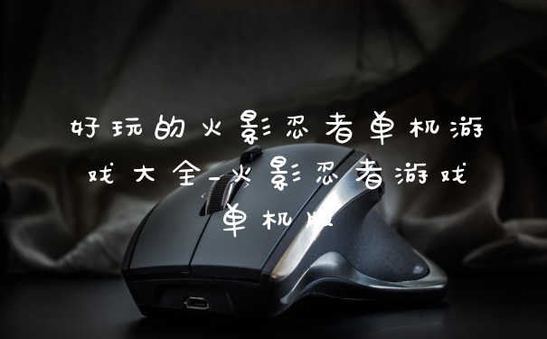 好玩的火影忍者单机游戏大全_火影忍者游戏单机版