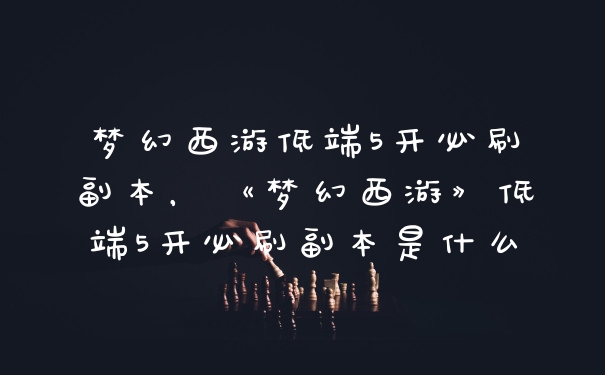 梦幻西游低端5开必刷副本，《梦幻西游》低端5开必刷副本是什么
