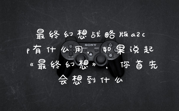 最终幻想战略版a2cp有什么用，如果说起《最终幻想》，你首先会想到什么